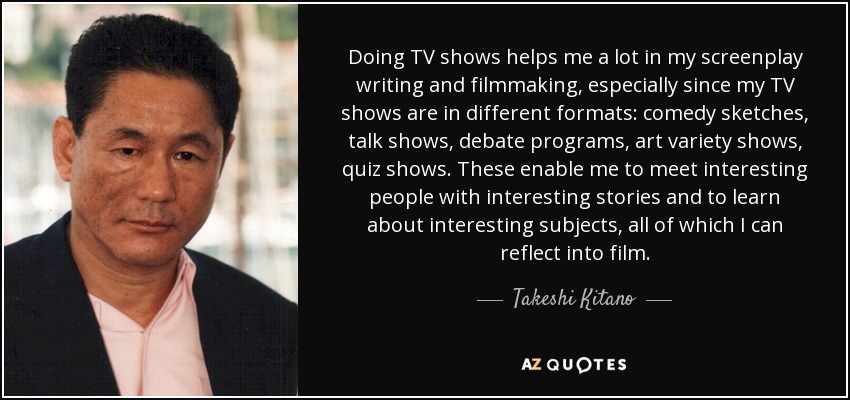 Doing TV shows helps me a lot in my screenplay writing and filmmaking, especially since my TV shows are in different formats: comedy sketches, talk shows, debate programs, art variety shows, quiz shows. These enable me to meet interesting people with interesting stories and to learn about interesting subjects, all of which I can reflect into film. - Takeshi Kitano