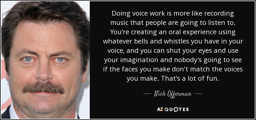 Doing voice work is more like recording music that people are going to listen to. You're creating an oral experience using whatever bells and whistles you have in your voice, and you can shut your eyes and use your imagination and nobody's going to see if the faces you make don't match the voices you make. That's a lot of fun. - Nick Offerman