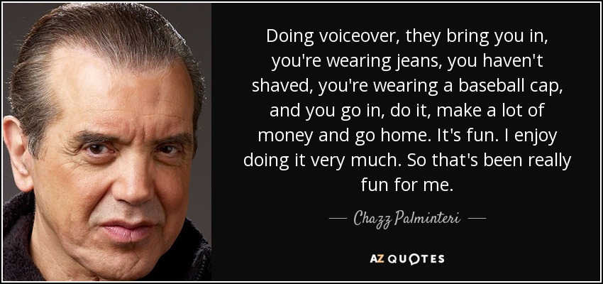 Doing voiceover, they bring you in, you're wearing jeans, you haven't shaved, you're wearing a baseball cap, and you go in, do it, make a lot of money and go home. It's fun. I enjoy doing it very much. So that's been really fun for me. - Chazz Palminteri