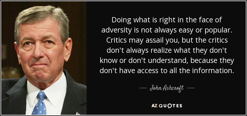 Doing what is right in the face of adversity is not always easy or popular. Critics may assail you, but the critics don't always realize what they don't know or don't understand, because they don't have access to all the information. - John Ashcroft