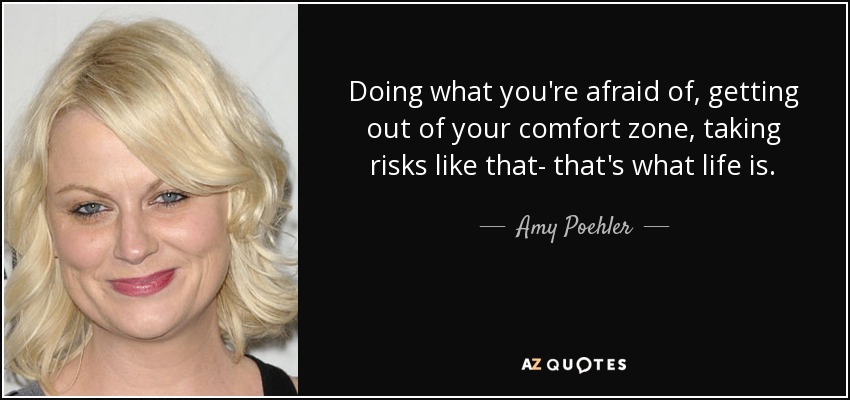 Doing what you're afraid of, getting out of your comfort zone, taking risks like that- that's what life is. - Amy Poehler