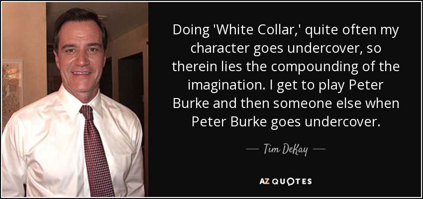 Doing 'White Collar,' quite often my character goes undercover, so therein lies the compounding of the imagination. I get to play Peter Burke and then someone else when Peter Burke goes undercover. - Tim DeKay