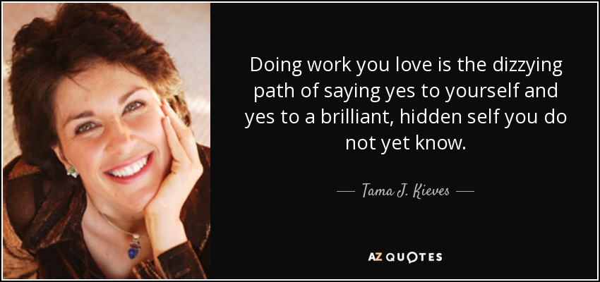 Doing work you love is the dizzying path of saying yes to yourself and yes to a brilliant, hidden self you do not yet know. - Tama J. Kieves