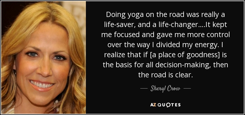 Doing yoga on the road was really a life-saver, and a life-changer….It kept me focused and gave me more control over the way I divided my energy. I realize that if [a place of goodness] is the basis for all decision-making, then the road is clear. - Sheryl Crow