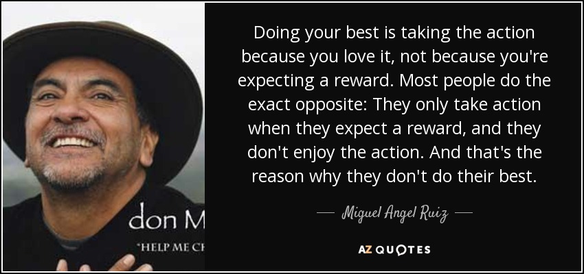Doing your best is taking the action because you love it, not because you're expecting a reward. Most people do the exact opposite: They only take action when they expect a reward, and they don't enjoy the action. And that's the reason why they don't do their best. - Miguel Angel Ruiz