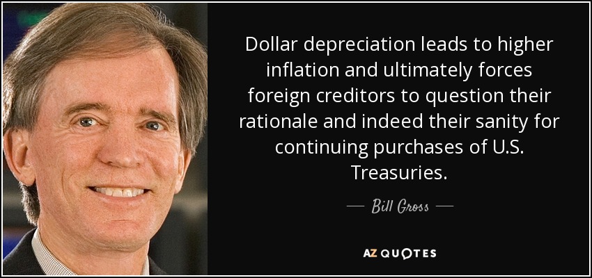 Dollar depreciation leads to higher inflation and ultimately forces foreign creditors to question their rationale and indeed their sanity for continuing purchases of U.S. Treasuries. - Bill Gross