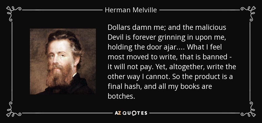 Dollars damn me; and the malicious Devil is forever grinning in upon me, holding the door ajar. ... What I feel most moved to write, that is banned - it will not pay. Yet, altogether, write the other way I cannot. So the product is a final hash, and all my books are botches. - Herman Melville