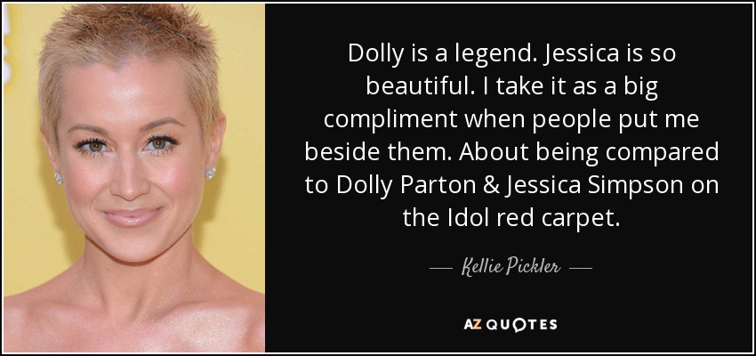 Dolly is a legend. Jessica is so beautiful. I take it as a big compliment when people put me beside them. About being compared to Dolly Parton & Jessica Simpson on the Idol red carpet. - Kellie Pickler