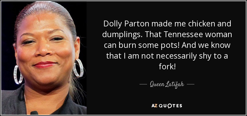 Dolly Parton made me chicken and dumplings. That Tennessee woman can burn some pots! And we know that I am not necessarily shy to a fork! - Queen Latifah