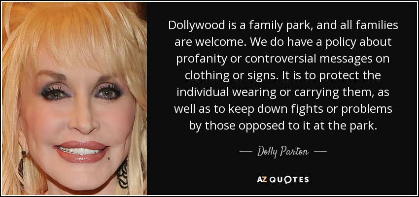 Dollywood is a family park, and all families are welcome. We do have a policy about profanity or controversial messages on clothing or signs. It is to protect the individual wearing or carrying them, as well as to keep down fights or problems by those opposed to it at the park. - Dolly Parton