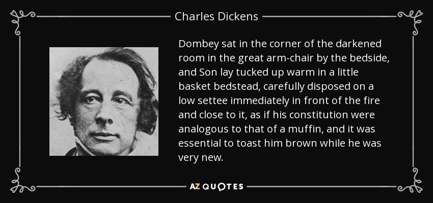 Dombey sat in the corner of the darkened room in the great arm-chair by the bedside, and Son lay tucked up warm in a little basket bedstead, carefully disposed on a low settee immediately in front of the fire and close to it, as if his constitution were analogous to that of a muffin, and it was essential to toast him brown while he was very new. - Charles Dickens