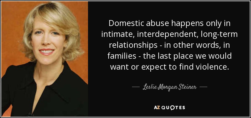 Domestic abuse happens only in intimate, interdependent, long-term relationships - in other words, in families - the last place we would want or expect to find violence. - Leslie Morgan Steiner