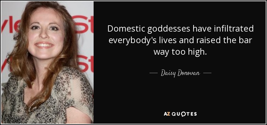 Domestic goddesses have infiltrated everybody's lives and raised the bar way too high. - Daisy Donovan