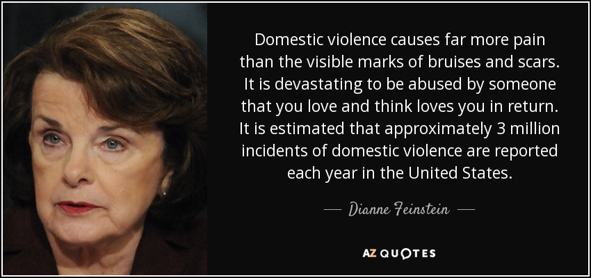 Domestic violence causes far more pain than the visible marks of bruises and scars. It is devastating to be abused by someone that you love and think loves you in return. It is estimated that approximately 3 million incidents of domestic violence are reported each year in the United States. - Dianne Feinstein