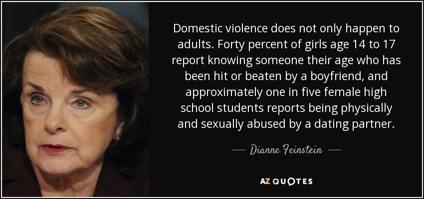 Domestic violence does not only happen to adults. Forty percent of girls age 14 to 17 report knowing someone their age who has been hit or beaten by a boyfriend, and approximately one in five female high school students reports being physically and sexually abused by a dating partner. - Dianne Feinstein
