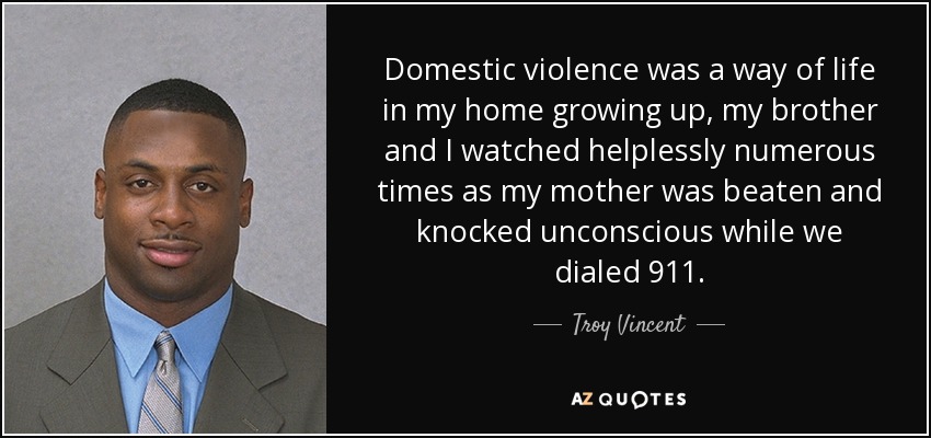 Domestic violence was a way of life in my home growing up, my brother and I watched helplessly numerous times as my mother was beaten and knocked unconscious while we dialed 911. - Troy Vincent