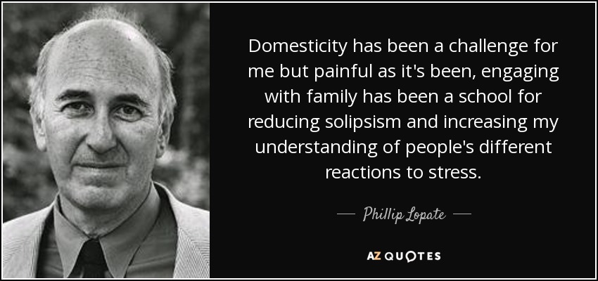 Domesticity has been a challenge for me but painful as it's been, engaging with family has been a school for reducing solipsism and increasing my understanding of people's different reactions to stress. - Phillip Lopate