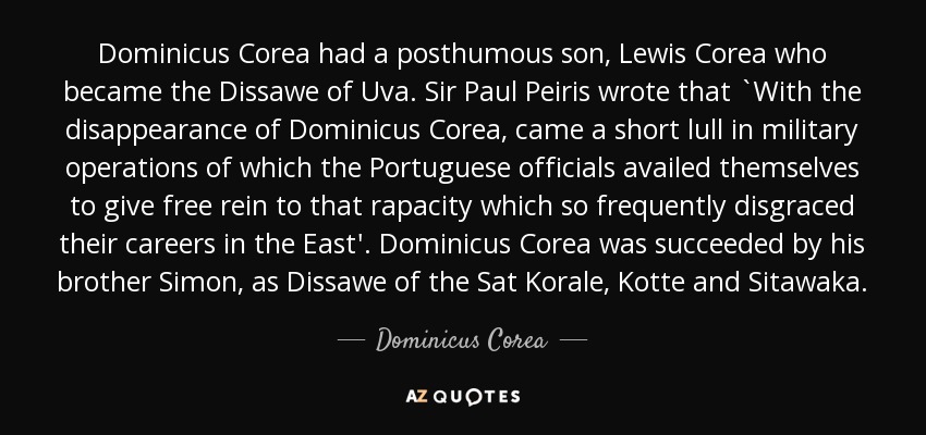 Dominicus Corea had a posthumous son, Lewis Corea who became the Dissawe of Uva. Sir Paul Peiris wrote that `With the disappearance of Dominicus Corea, came a short lull in military operations of which the Portuguese officials availed themselves to give free rein to that rapacity which so frequently disgraced their careers in the East'. Dominicus Corea was succeeded by his brother Simon, as Dissawe of the Sat Korale, Kotte and Sitawaka. - Dominicus Corea
