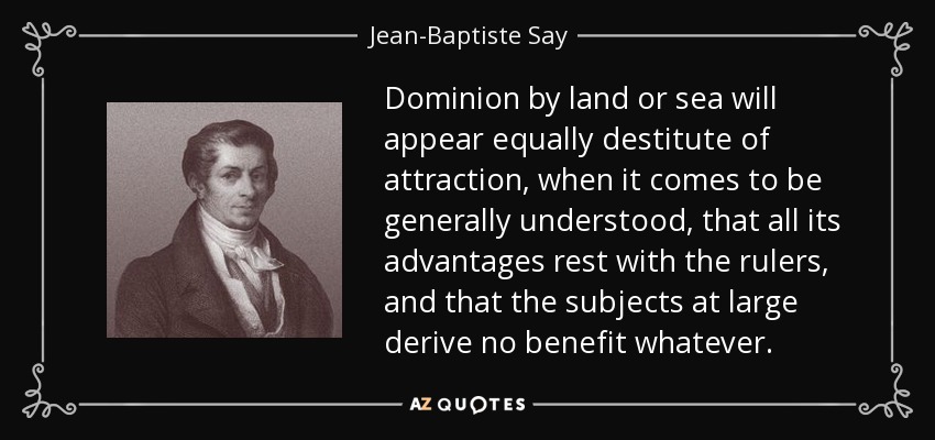 Dominion by land or sea will appear equally destitute of attraction, when it comes to be generally understood, that all its advantages rest with the rulers, and that the subjects at large derive no benefit whatever. - Jean-Baptiste Say