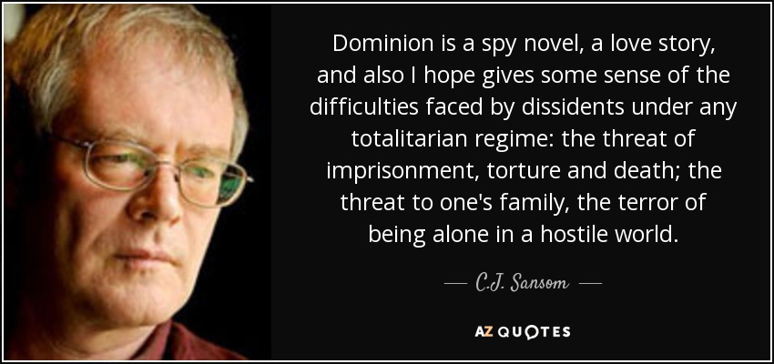 Dominion is a spy novel, a love story, and also I hope gives some sense of the difficulties faced by dissidents under any totalitarian regime: the threat of imprisonment, torture and death; the threat to one's family, the terror of being alone in a hostile world. - C.J. Sansom
