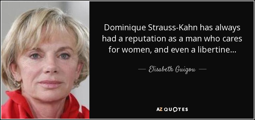 Dominique Strauss-Kahn has always had a reputation as a man who cares for women, and even a libertine . . . There is a vast difference between [that] reputation . . . and the charge which he is the object, which is a serious, very serious crime or sex crime. This is something very different. - Elisabeth Guigou