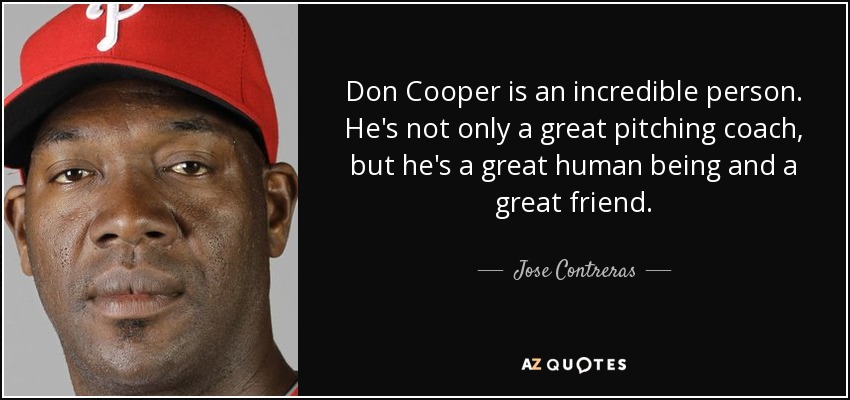 Don Cooper is an incredible person. He's not only a great pitching coach, but he's a great human being and a great friend. - Jose Contreras