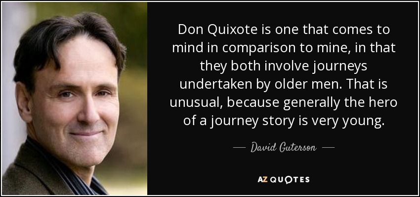 Don Quixote is one that comes to mind in comparison to mine, in that they both involve journeys undertaken by older men. That is unusual, because generally the hero of a journey story is very young. - David Guterson