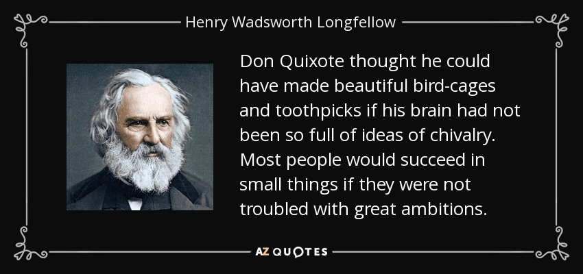 Don Quixote thought he could have made beautiful bird-cages and toothpicks if his brain had not been so full of ideas of chivalry. Most people would succeed in small things if they were not troubled with great ambitions. - Henry Wadsworth Longfellow