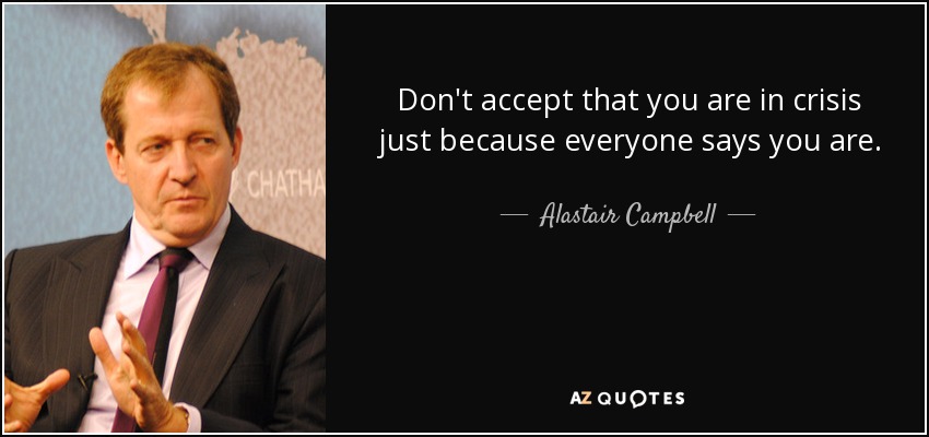 Don't accept that you are in crisis just because everyone says you are. - Alastair Campbell
