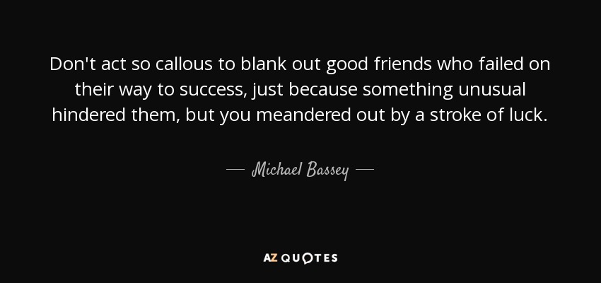 Don't act so callous to blank out good friends who failed on their way to success, just because something unusual hindered them, but you meandered out by a stroke of luck. - Michael Bassey