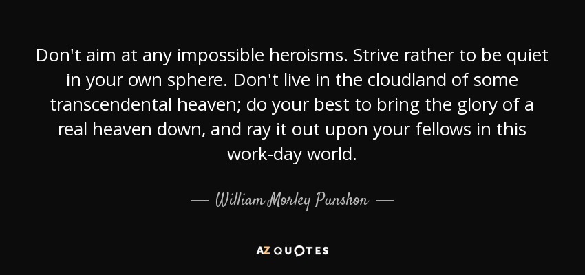 Don't aim at any impossible heroisms. Strive rather to be quiet in your own sphere. Don't live in the cloudland of some transcendental heaven; do your best to bring the glory of a real heaven down, and ray it out upon your fellows in this work-day world. - William Morley Punshon