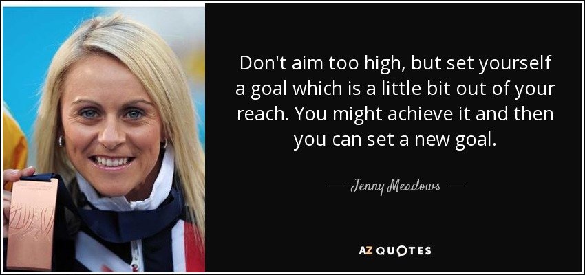 Don't aim too high, but set yourself a goal which is a little bit out of your reach. You might achieve it and then you can set a new goal. - Jenny Meadows