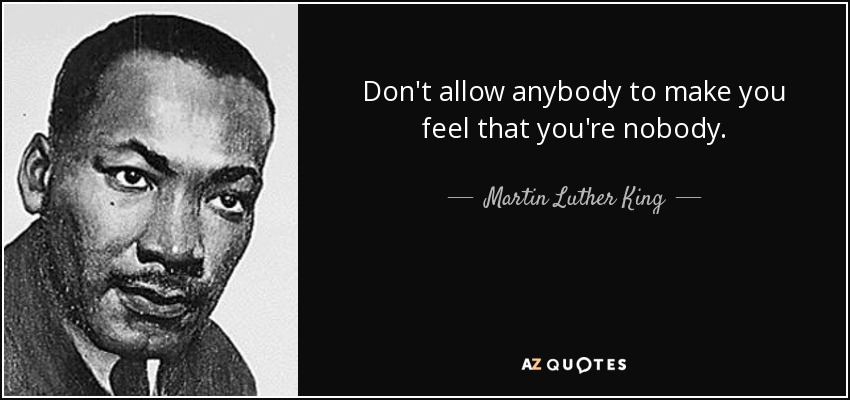 Don't allow anybody to make you feel that you're nobody. - Martin Luther King, Jr.