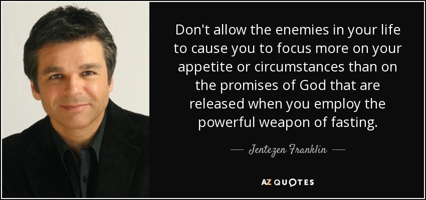 Don't allow the enemies in your life to cause you to focus more on your appetite or circumstances than on the promises of God that are released when you employ the powerful weapon of fasting. - Jentezen Franklin