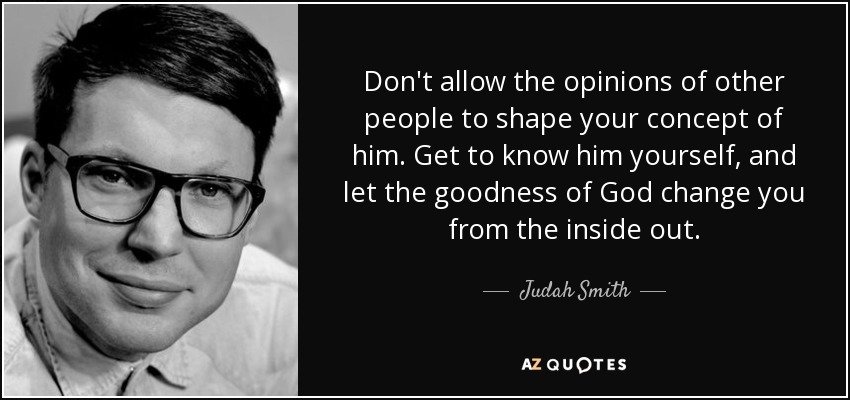 Don't allow the opinions of other people to shape your concept of him. Get to know him yourself, and let the goodness of God change you from the inside out. - Judah Smith