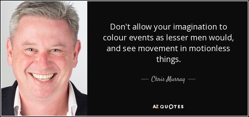 Don't allow your imagination to colour events as lesser men would, and see movement in motionless things. - Chris Murray