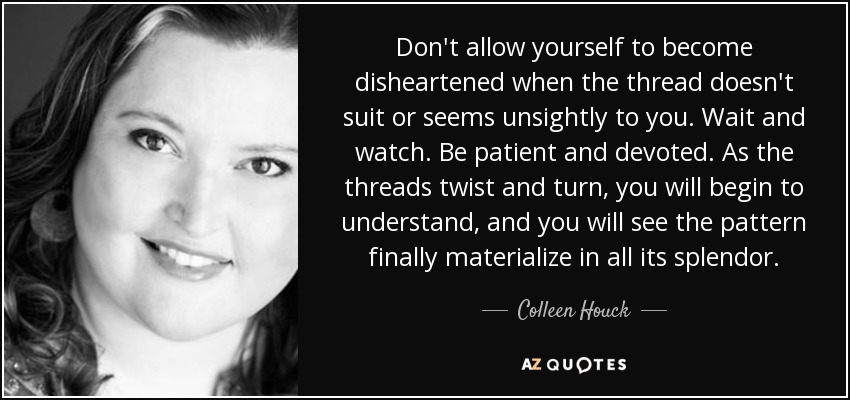 Don't allow yourself to become disheartened when the thread doesn't suit or seems unsightly to you. Wait and watch. Be patient and devoted. As the threads twist and turn, you will begin to understand, and you will see the pattern finally materialize in all its splendor. - Colleen Houck