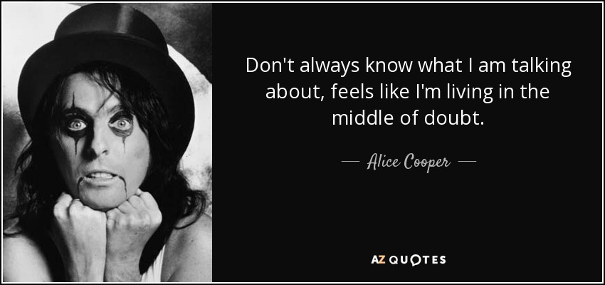 Don't always know what I am talking about, feels like I'm living in the middle of doubt. - Alice Cooper