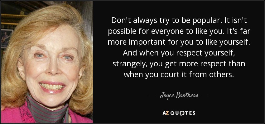 Don't always try to be popular. It isn't possible for everyone to like you. It's far more important for you to like yourself. And when you respect yourself, strangely, you get more respect than when you court it from others. - Joyce Brothers