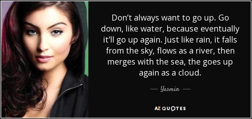 Don’t always want to go up. Go down, like water, because eventually it’ll go up again. Just like rain, it falls from the sky, flows as a river, then merges with the sea, the goes up again as a cloud. - Yasmin