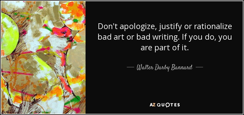 Don't apologize, justify or rationalize bad art or bad writing. If you do, you are part of it. - Walter Darby Bannard