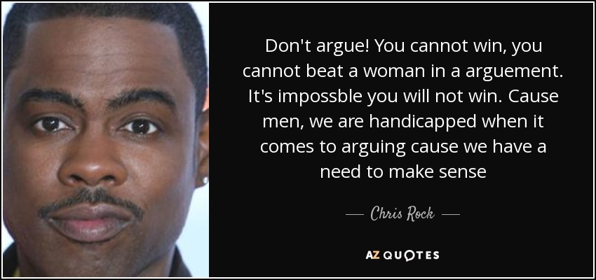 Don't argue! You cannot win, you cannot beat a woman in a arguement. It's impossble you will not win. Cause men, we are handicapped when it comes to arguing cause we have a need to make sense - Chris Rock