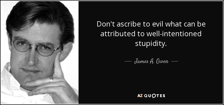 Don't ascribe to evil what can be attributed to well-intentioned stupidity. - James A. Owen