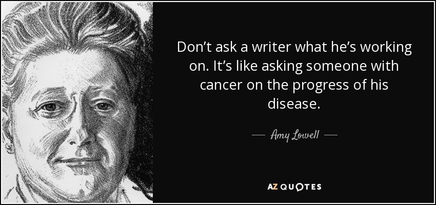 Don’t ask a writer what he’s working on. It’s like asking someone with cancer on the progress of his disease. - Amy Lowell