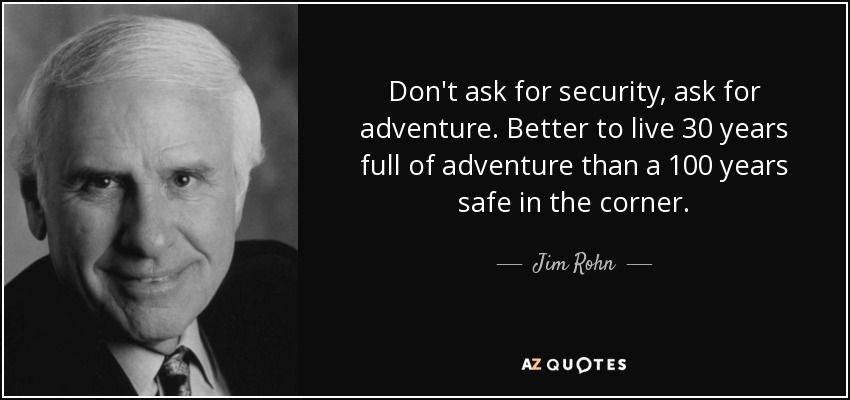Don't ask for security, ask for adventure. Better to live 30 years full of adventure than a 100 years safe in the corner. - Jim Rohn