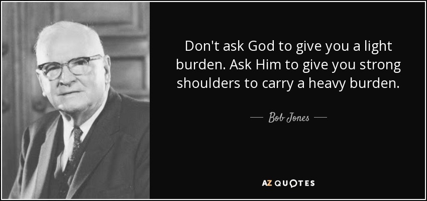 Don't ask God to give you a light burden. Ask Him to give you strong shoulders to carry a heavy burden. - Bob Jones, Sr.