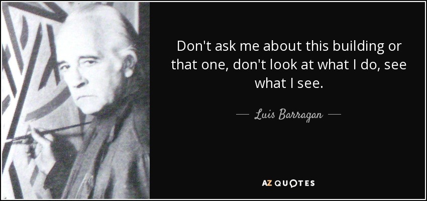 Don't ask me about this building or that one, don't look at what I do, see what I see. - Luis Barragan