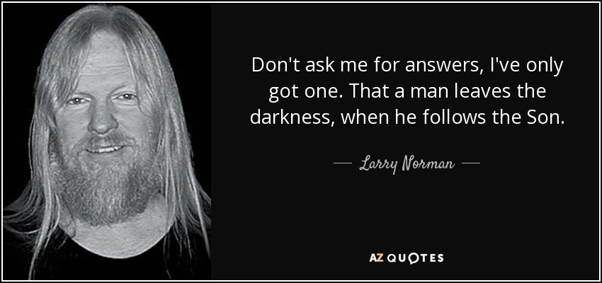 Don't ask me for answers, I've only got one. That a man leaves the darkness, when he follows the Son. - Larry Norman