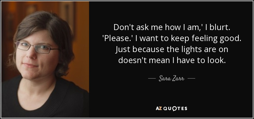 Don't ask me how I am,' I blurt. 'Please.' I want to keep feeling good. Just because the lights are on doesn't mean I have to look. - Sara Zarr