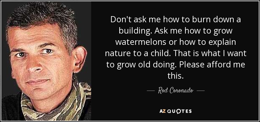 Don't ask me how to burn down a building. Ask me how to grow watermelons or how to explain nature to a child. That is what I want to grow old doing. Please afford me this. - Rod Coronado